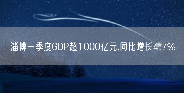 淄博一季度GDP超1000亿元,同比增长4.7%
