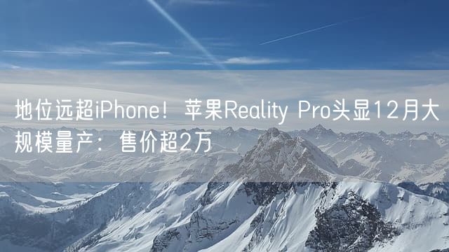 地位远超iPhone！苹果Reality Pro头显12月大规模量产：售价超2万